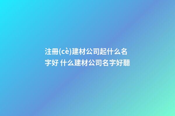 注冊(cè)建材公司起什么名字好 什么建材公司名字好聽